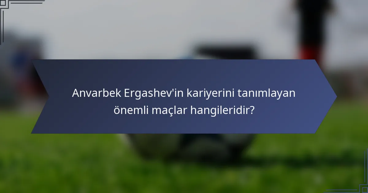 Anvarbek Ergashev'in kariyerini tanımlayan önemli maçlar hangileridir?
